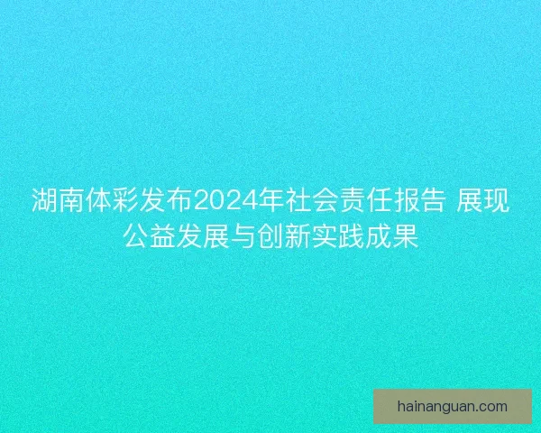 湖南体彩发布2024年社会责任报告 展现公益发展与创新实践成果