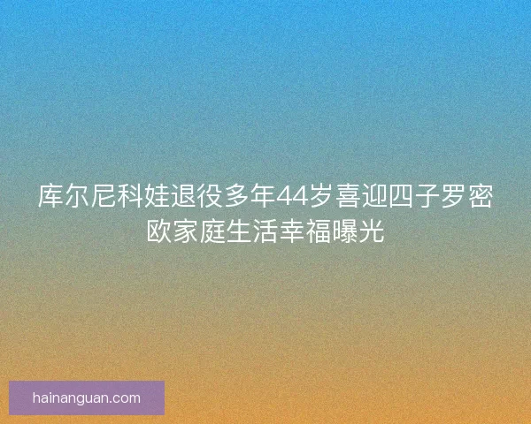 库尔尼科娃退役多年44岁喜迎四子罗密欧家庭生活幸福曝光