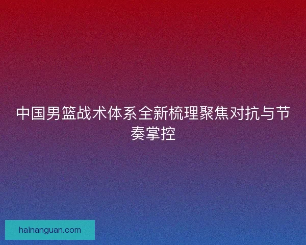 中国男篮战术体系全新梳理聚焦对抗与节奏掌控