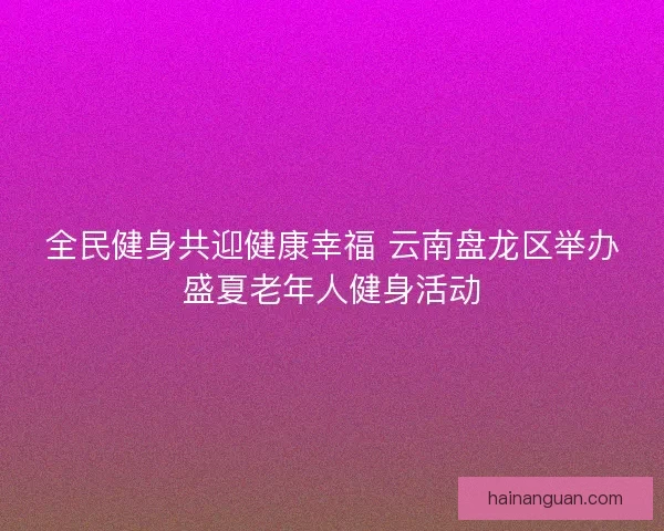 全民健身共迎健康幸福 云南盘龙区举办盛夏老年人健身活动
