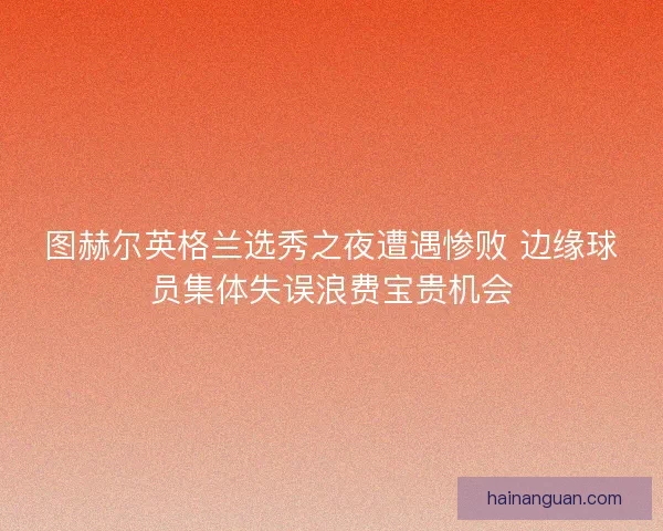 图赫尔英格兰选秀之夜遭遇惨败 边缘球员集体失误浪费宝贵机会